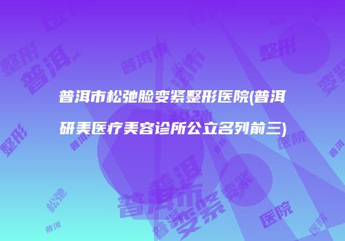 普洱市松弛脸变紧整形医院(普洱研美医疗美容诊所公立名列前三)