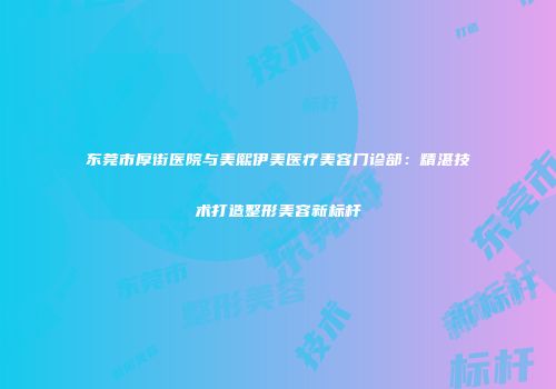 东莞市厚街医院与美熙伊美医疗美容门诊部：精湛技术打造整形美容新标杆