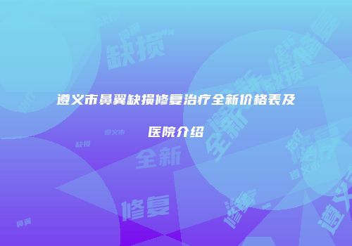 遵义市鼻翼缺损修复治疗全新价格表及医院介绍