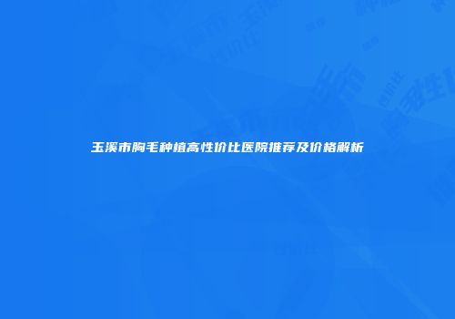 玉溪市胸毛种植高性价比医院推荐及价格解析