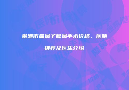 贵港市扁鼻子隆鼻手术价格、医院推荐及医生介绍