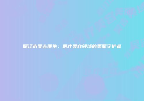 丽江市吴吉医生：医疗美容领域的美丽守护者