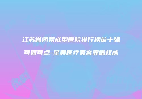 江苏省阴蒂成型医院排行榜前十强可圈可点-星美医疗美容靠谱权威