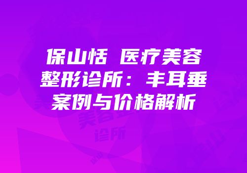 保山恬媄医疗美容整形诊所：丰耳垂案例与价格解析