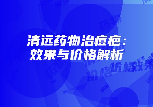 清远药物治痘疤：效果与价格解析
