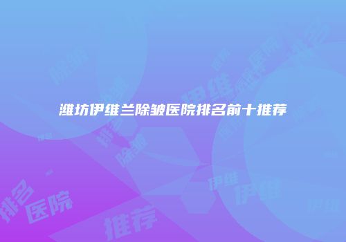 潍坊伊维兰除皱医院排名前十推荐