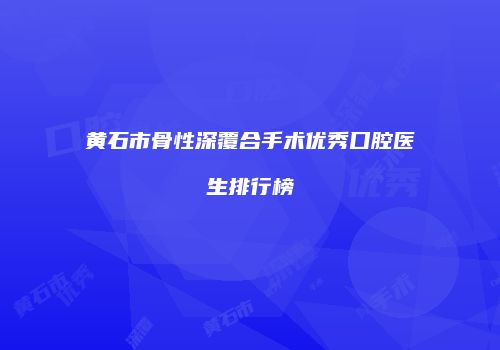 黄石市骨性深覆合手术优秀口腔医生排行榜