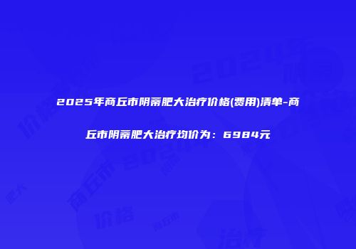 2025年商丘市阴蒂肥大治疗价格(费用)清单-商丘市阴蒂肥大治疗均价为：6984元