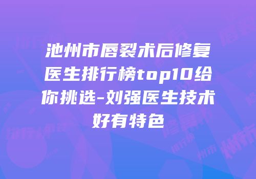 池州市唇裂术后修复医生排行榜top10给你挑选-刘强医生技术好有特色