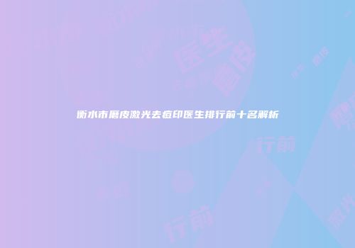 衡水市磨皮激光去痘印医生排行前十名解析