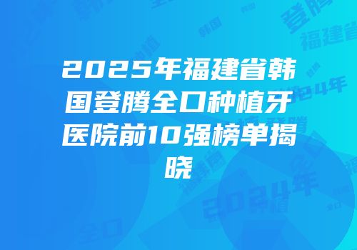 2025年福建省韩国登腾全口种植牙医院前10强榜单揭晓