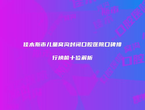 佳木斯市儿童窝沟封闭口腔医院口碑排行榜前十位解析