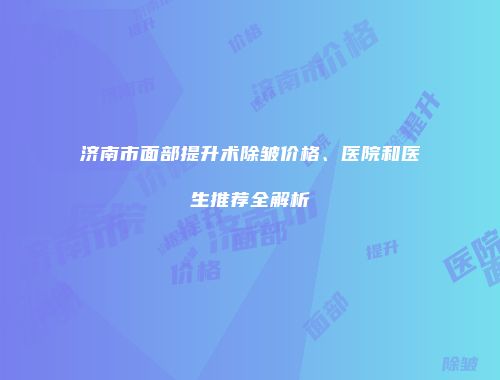 济南市面部提升术除皱价格、医院和医生推荐全解析