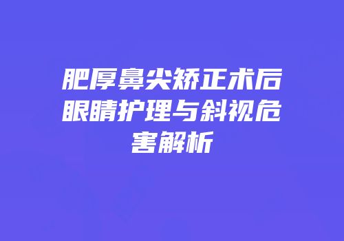 肥厚鼻尖矫正术后眼睛护理与斜视危害解析