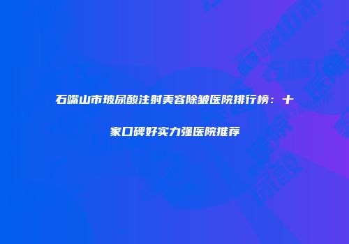 石嘴山市玻尿酸注射美容除皱医院排行榜：十家口碑好实力强医院推荐
