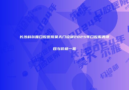 长沙科尔雅口腔医院昊天门诊部2025年口腔服务项目与价格一览