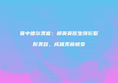 晋中德尔美客：郝英英医生领衔整形美容，成就美丽蜕变