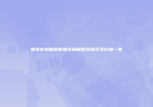 雅安市自体脂肪填充胸部医院排名及价格一览