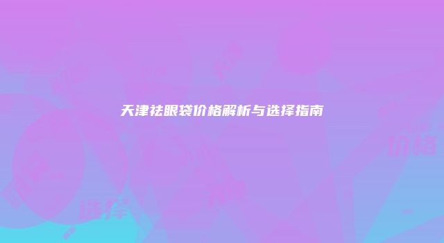 天津祛眼袋价格解析与选择指南