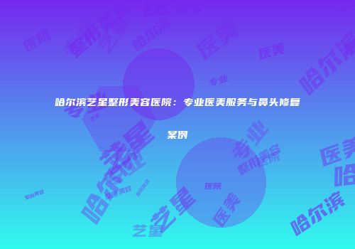 哈尔滨艺星整形美容医院：专业医美服务与鼻头修复案例