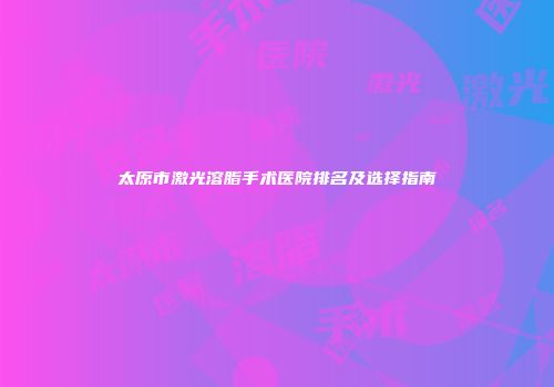 太原市激光溶脂手术医院排名及选择指南