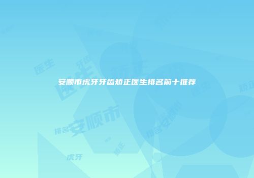 安顺市虎牙牙齿矫正医生排名前十推荐