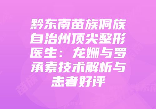 黔东南苗族侗族自治州顶尖整形医生：龙姗与罗承素技术解析与患者好评