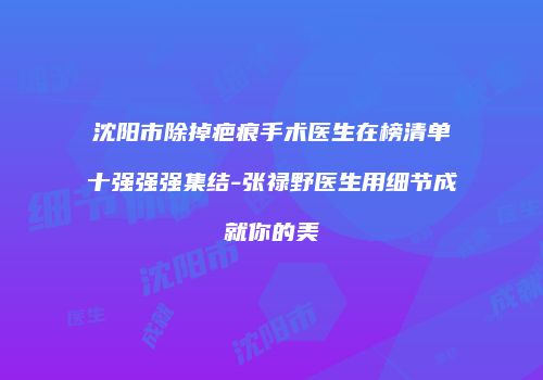 沈阳市除掉疤痕手术医生在榜清单十强强强集结-张禄野医生用细节成就你的美