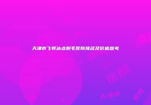 天津市飞顿冰点脱毛医院排名及价格参考