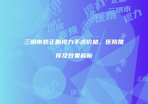 三明市矫正眼视力手术价格、医院推荐及效果解析