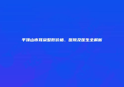 平顶山市耳朵整形价格、医院及医生全解析