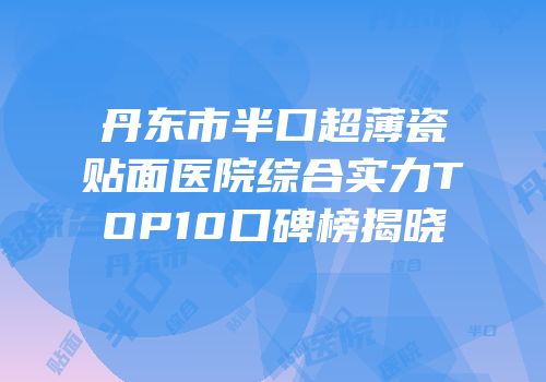 丹东市半口超薄瓷贴面医院综合实力TOP10口碑榜揭晓