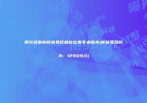 鄂尔多斯市杯状耳价格价位表手术曝光(杯状耳均价为：12909元)