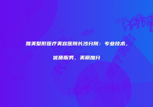 雅美整形医疗美容医院长沙分院：专业技术，优质服务，美丽加分