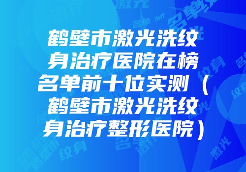 鹤壁市激光洗纹身治疗医院在榜名单前十位实测（鹤壁市激光洗纹身治疗整形医院）