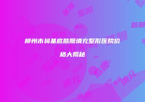 柳州市鼻基底筋膜填充整形医院价格大揭秘