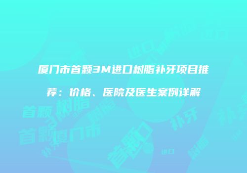 厦门市首颗3M进口树脂补牙项目推荐：价格、医院及医生案例详解