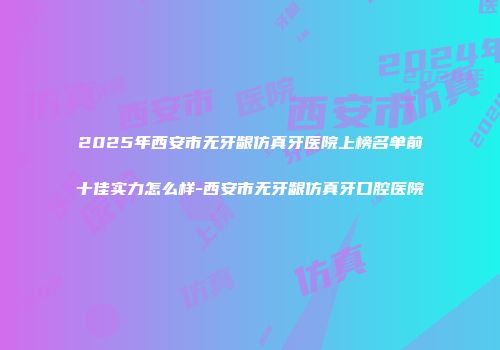2025年西安市无牙龈仿真牙医院上榜名单前十佳实力怎么样-西安市无牙龈仿真牙口腔医院