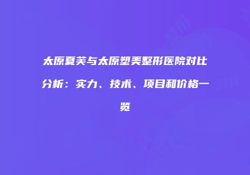 太原夏芙与太原塑美整形医院对比分析：实力、技术、项目和价格一览