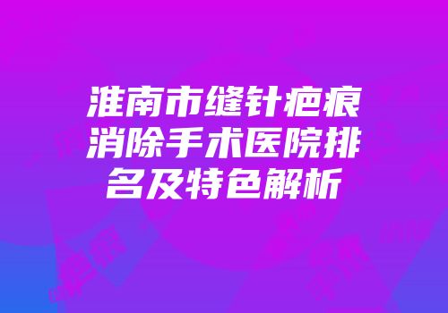 淮南市缝针疤痕消除手术医院排名及特色解析