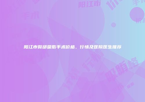 阳江市臀部吸脂手术价格、行情及医院医生推荐