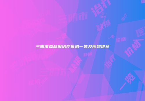 三明市鼻缺损治疗价格一览及医院推荐