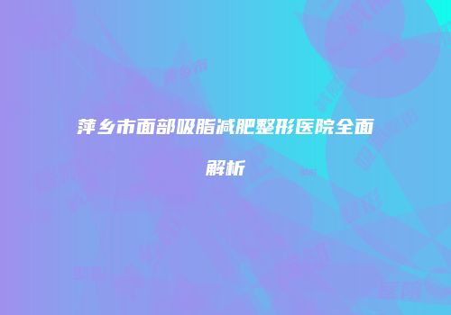 萍乡市面部吸脂减肥整形医院全面解析