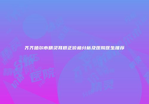 齐齐哈尔市精灵耳矫正价格分析及医院医生推荐