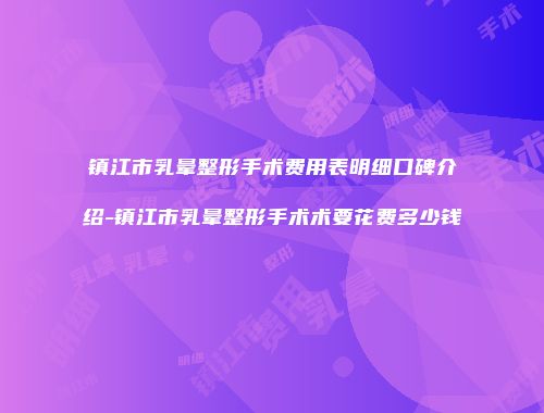 镇江市乳晕整形手术费用表明细口碑介绍-镇江市乳晕整形手术术要花费多少钱