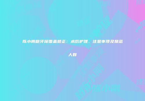 陈小刚龅牙深覆盖矫正：术后护理、注意事项及禁忌人群