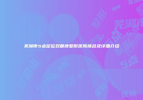 芜湖市5点定位双眼皮整形医院排名及详细介绍