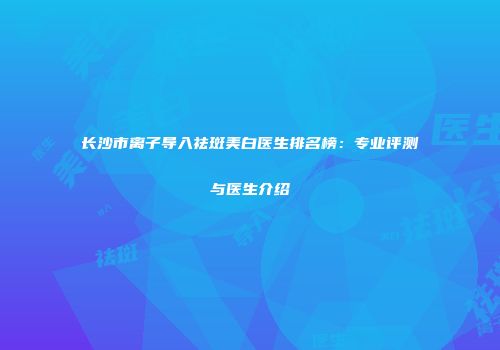 长沙市离子导入祛斑美白医生排名榜：专业评测与医生介绍