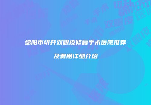 绵阳市切开双眼皮修复手术医院推荐及费用详细介绍