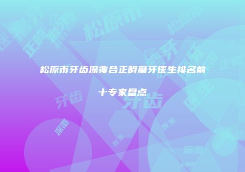 松原市牙齿深覆合正畸磨牙医生排名前十专家盘点